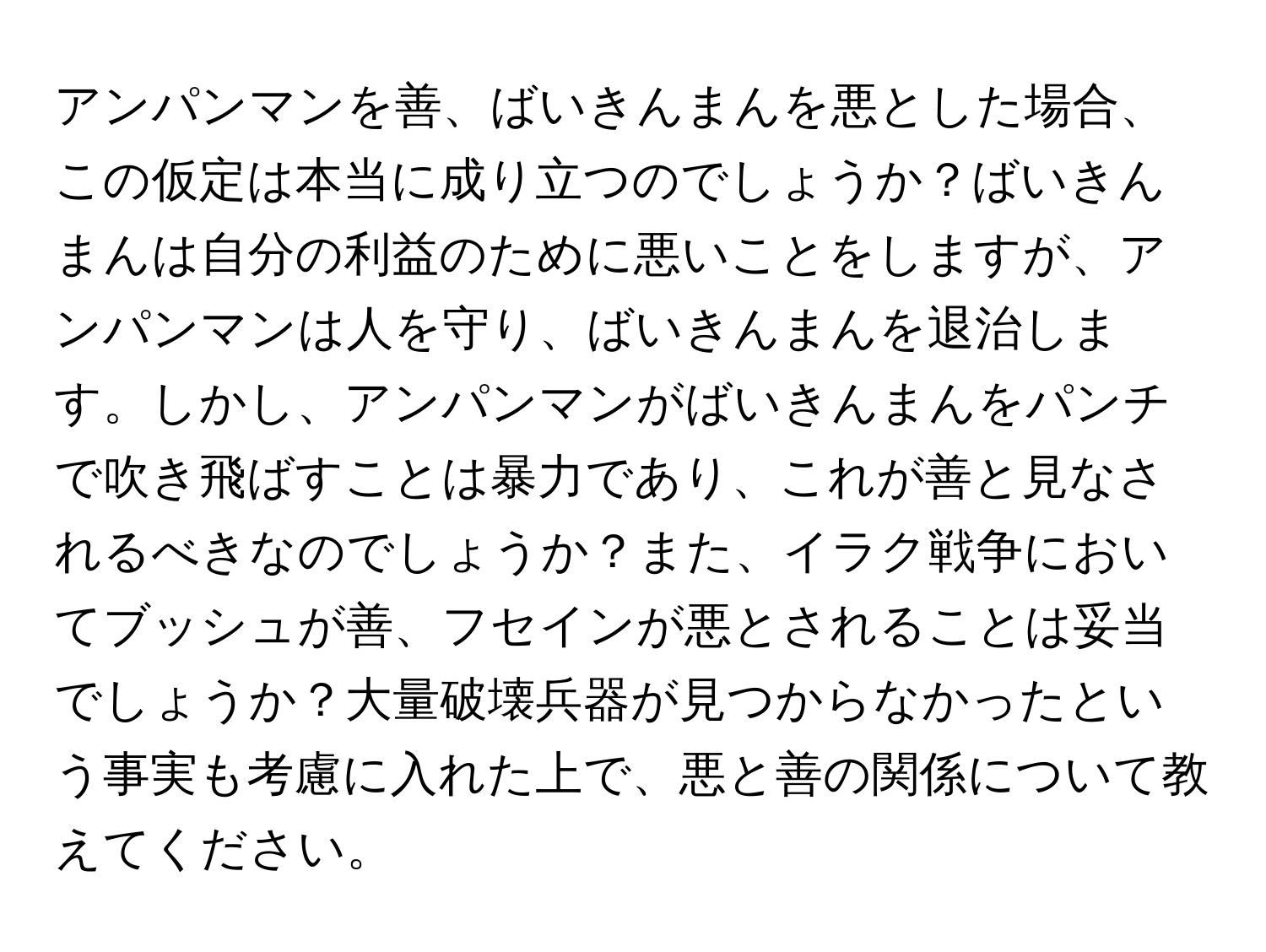 アンパンマンを善、ばいきんまんを悪とした場合、この仮定は本当に成り立つのでしょうか？ばいきんまんは自分の利益のために悪いことをしますが、アンパンマンは人を守り、ばいきんまんを退治します。しかし、アンパンマンがばいきんまんをパンチで吹き飛ばすことは暴力であり、これが善と見なされるべきなのでしょうか？また、イラク戦争においてブッシュが善、フセインが悪とされることは妥当でしょうか？大量破壊兵器が見つからなかったという事実も考慮に入れた上で、悪と善の関係について教えてください。