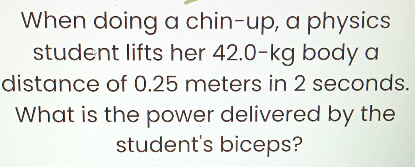 When doing a chin-up, a physics 
student lifts her 42.0-kg body a 
distance of 0.25 meters in 2 seconds. 
What is the power delivered by the 
student's biceps?