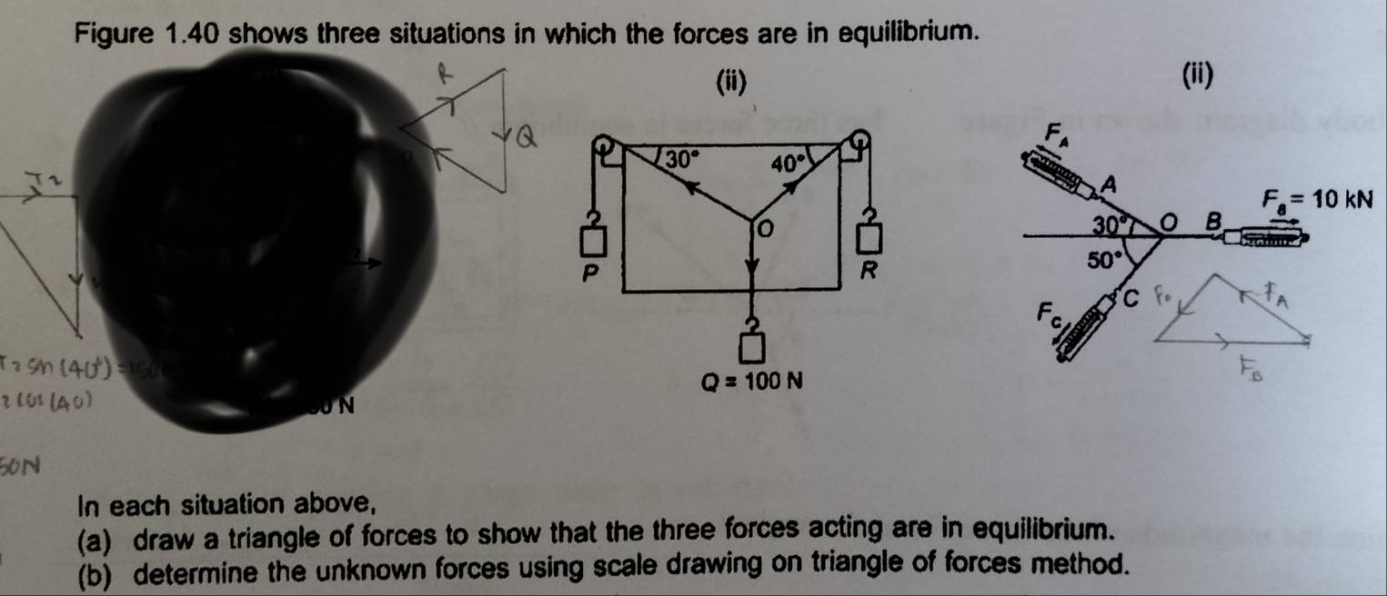 Figure 1.40 shows three situations in which the forces are in equilibrium.
(ii) (ii)
F_A
A
F_a=10kN
30° B
50°
F_c C F· A
U N
F_B
In each situation above,
(a) draw a triangle of forces to show that the three forces acting are in equilibrium.
(b) determine the unknown forces using scale drawing on triangle of forces method.