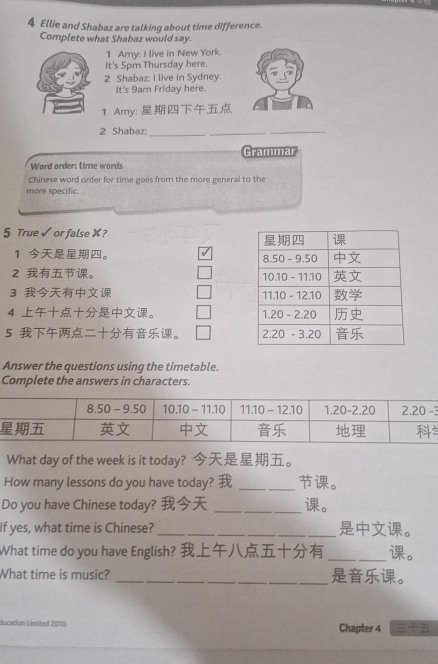 Ellie and Shabaz are talking about time difference.
Complete what Shabaz would say.
1 Amy: I live in New York.
It's 5pm Thursday here.
2 Shabaz: I live in Sydney.
It's 9am Friday here.
1 Amy: 
2 Shabaz:
_
_
_
Grammar
Word order: time words
Chinese word order for time goes from the more general to the
more specific.
5 True √ or false X?
1 。 
2 。 
3  
4 。 
5 。 
Answer the questions using the timetable.
Complete the answers in characters.
What day of the week is it today? 。
How many lessons do you have today?  _。
Do you have Chinese today?  _。
If yes, what time is Chinese?_ 。
What time do you have English?  _。
What time is music? _。
ducation Limited 2010 Chapter 4