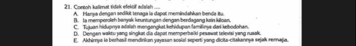 Contoh kalimat tidak efektif adalah ....
A. Hanya dengan sedikit tenaga ia dapat memindahkan benda itu.
B. Ia memperoleh banyak keuntungan dengan berdagang kain kiloan.
C. Tujuan hidupnya adalah mengangkat kehidupan familinya dari kebodohan.
D. Dengan waktu yang singkat dia dapat memperbaiki pesawat televisi yang rusak.
E. Akhimya ia berhasil mendirikan yayasan sosial seperti yang dicita-citakannya sejak remaja.