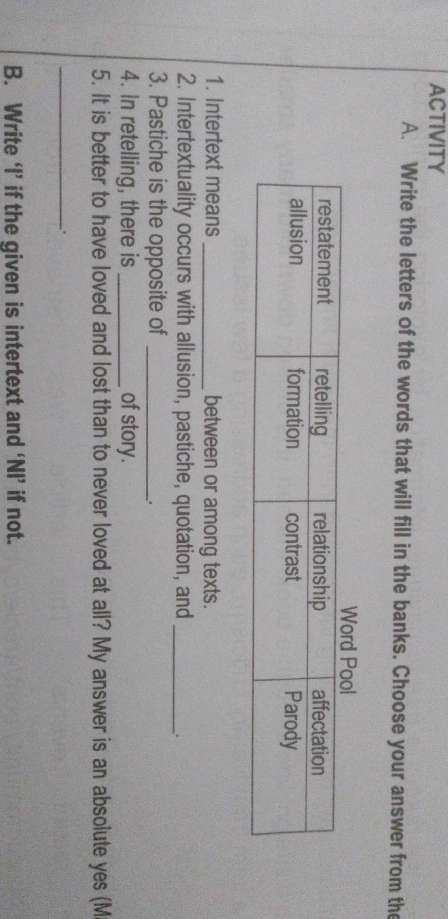 ACTIVITY 
A. Write the letters of the words that will fill in the banks. Choose your answer from the 
1. Intertext means _between or among texts. 
2. Intertextuality occurs with allusion, pastiche, quotation, and_ 
3. Pastiche is the opposite of_ 
. 
4. In retelling, there is _of story. 
5. It is better to have loved and lost than to never loved at all? My answer is an absolute yes (M 
_、. 
B. Write ‘I’ if the given is intertext and ‘NI’ if not.