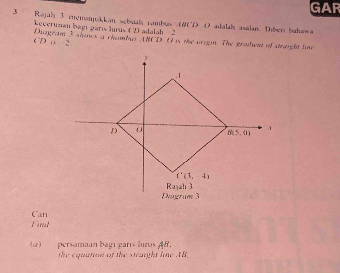 GAR
3 Rajah 3 menunjukkan sebuah rombus ABCD ( adalah asalan. Diberı bahawa
kecerunan bagí garís lurus (V) adalah - 2
Diagram 3 shows a rhombus ABCD. O is the origin. The gradient of straight line
CD is 2.
Can
Fint
() persamaan bagı garís luros AB.
the equation of the straight line AB.