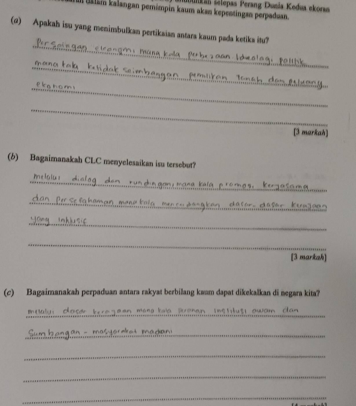 subunkán selepas Perang Dunia Kedua ekoran 
Ill uäläm kalangan pemimpin kaum akan kepentingan perpaduan. 
(@) Apakah isu yang menimbulkan pertikaian antara kaum pada ketika itu? 
_ 
_ 
_ 
e k e t o n 
_ 
[3 markah] 
(b) Bagaimanakah CLC menyelesaikan isu tersebut? 
_ 
_ 
_ 
_ 
[3 markah] 
(c) Bagaimanakah perpaduan antara rakyat berbilang kaum dapat dikekalkan di negara kita? 
_ 
onar In s tt ust awam dan 
_ 
_ 
_ 
_