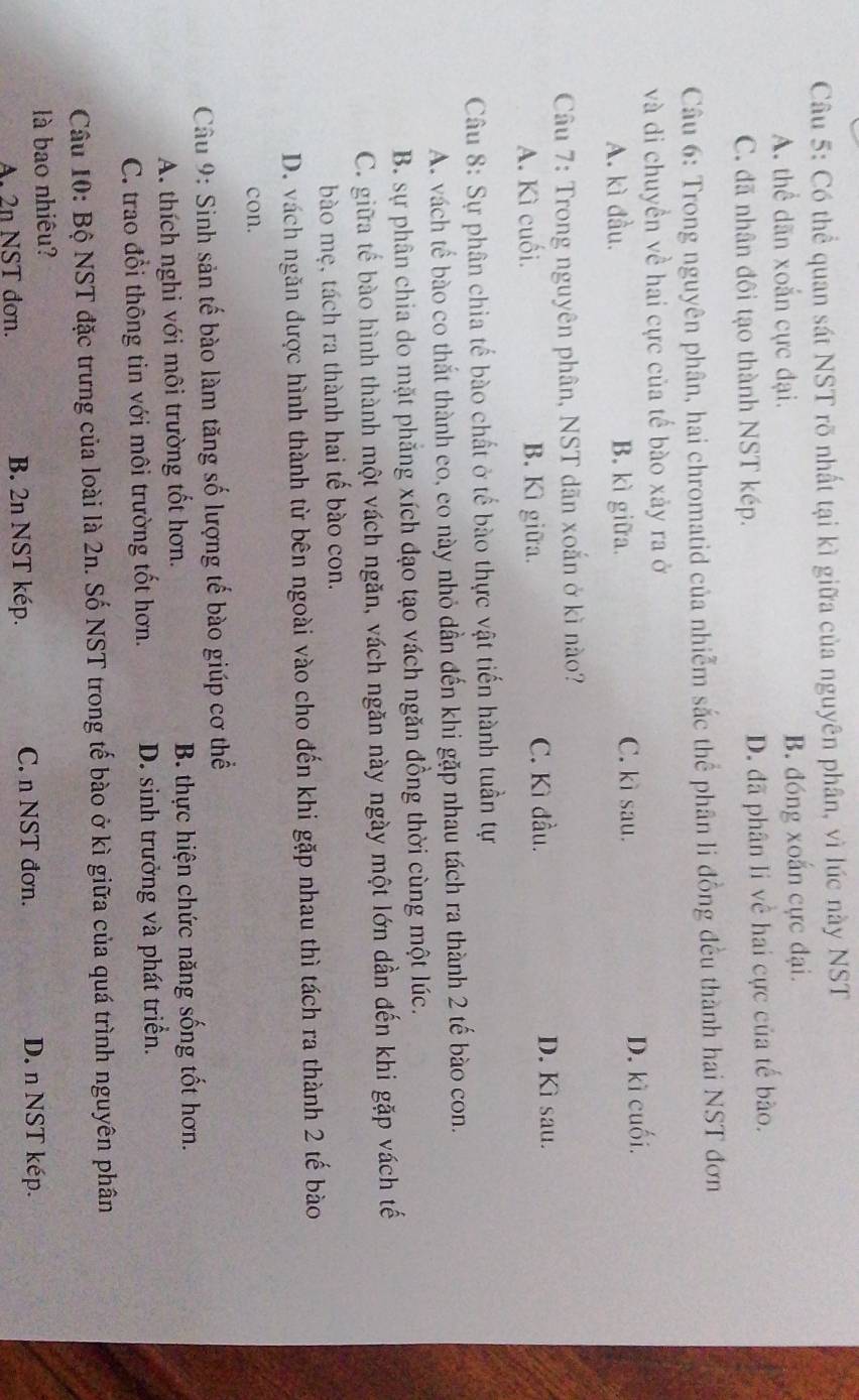 Có thể quan sát NST rõ nhất tại kì giữa của nguyên phân, vì lúc này NST
A. thể dãn xoắn cực đại. B. đóng xoắn cực đại.
C. đã nhân đôi tạo thành NST kép. D. đã phân li về hai cực của tế bào.
Câu 6: Trong nguyên phân, hai chromatid của nhiễm sắc thể phân li đồng đều thành hai NST đơn
và di chuyền về hai cực của tế bào xảy ra ở
A. kì đầu. B. kì giữa. C. kì sau. D. kì cuối.
Câu 7: Trong nguyên phân, NST dãn xoắn ở kì nào?
A. Kì cuối. B. Kì giữa. C. Kì đầu.
D. Kì sau.
Câu 8: Sự phân chia tế bào chất ở tế bào thực vật tiến hành tuần tự
A. vách tế bào co thắt thành eo, eo này nhỏ dần đến khi gặp nhau tách ra thành 2 tế bào con.
B. sự phân chia do mặt phẳng xích đạo tạo vách ngăn đồng thời cùng một lúc.
C. giữa tế bào hình thành một vách ngăn, vách ngăn này ngày một lớn dần đến khi gặp vách tế
bào mẹ, tách ra thành hai tế bào con.
D. vách ngăn được hình thành từ bên ngoài vào cho đến khi gặp nhau thì tách ra thành 2 tế bào
con.
Câu 9: Sinh sản tế bào làm tăng số lượng tế bào giúp cơ thể
A. thích nghi với môi trường tốt hơn. B. thực hiện chức năng sống tốt hơn.
C. trao đổi thông tin với môi trường tốt hơn. D. sinh trưởng và phát triển.
Câu 10: Bộ NST đặc trưng của loài là 2n. Số NST trong tế bào ở kì giữa của quá trình nguyên phân
là bao nhiêu?
A. 2n NST đơn. B. 2n NST kép. C. n NST đơn.
D. n NST kép.