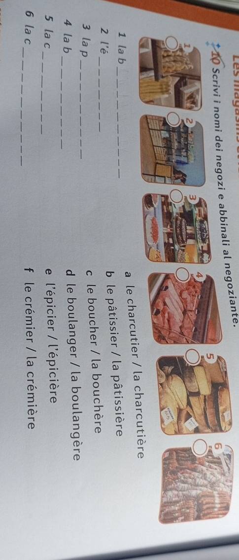 Les magasn
goziante.
a le charcutier 
1 la b_
2 l'é
_
ble pâtissier / la pâtissière
3 la p_
c le boucher / la bouchère
4 la b_
d le boulanger / la boulangère
5 la c
_
e l'épicier / l'épicière
_
6 la c f le crémier / la crémière