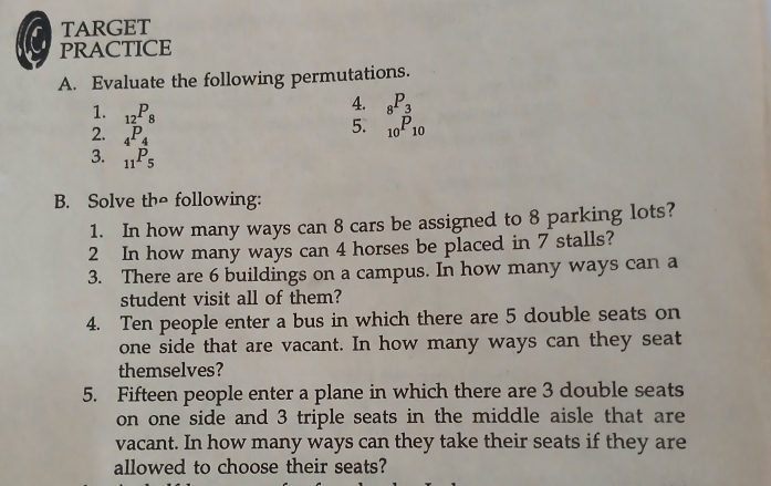 TARGET 
PRACTICE 
A. Evaluate the following permutations. 
1. _12P_8
4. _8P_3
2. _4P_4
5. _10P_10
3. _11P_5
B. Solve the following: 
1. In how many ways can 8 cars be assigned to 8 parking lots? 
2 In how many ways can 4 horses be placed in 7 stalls? 
3. There are 6 buildings on a campus. In how many ways can a 
student visit all of them? 
4. Ten people enter a bus in which there are 5 double seats on 
one side that are vacant. In how many ways can they seat 
themselves? 
5. Fifteen people enter a plane in which there are 3 double seats 
on one side and 3 triple seats in the middle aisle that are 
vacant. In how many ways can they take their seats if they are 
allowed to choose their seats?