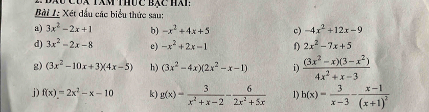 Đàu Cúa Tàm thức Bạc hài: 
Bài 1: Xét dấu các biểu thức sau: 
a) 3x^2-2x+1 -x^2+4x+5 c) -4x^2+12x-9
b) 
d) 3x^2-2x-8 e) -x^2+2x-1 f) 2x^2-7x+5
g) (3x^2-10x+3)(4x-5) h) (3x^2-4x)(2x^2-x-1) i)  ((3x^2-x)(3-x^2))/4x^2+x-3 
j) f(x)=2x^2-x-10 k) g(x)= 3/x^2+x-2 - 6/2x^2+5x  1) h(x)= 3/x-3 -frac x-1(x+1)^2