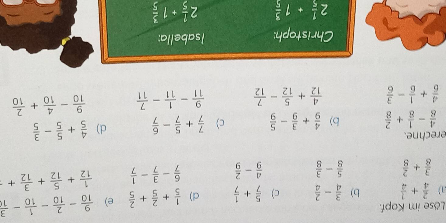 Löse im Kopf. 
a)  2/4 + 1/4  b)  3/4 - 2/4  c)  5/7 + 1/7  d)  1/5 + 2/5 + 2/5  e)  9/10 - 2/10 - 1/10 - 3/10 
 3/8 + 2/8 
 5/8 - 3/8 
 4/9 - 2/9 
 6/7 - 3/7 - 1/7 
 1/12 + 5/12 + 3/12 +
erechne.
 4/8 - 1/8 + 2/8 
b)  4/9 + 3/9 - 5/9   7/7 + 5/7 - 6/7 
c) 
d)  4/5 + 5/5 - 3/5 
 4/6 + 1/6 - 3/6 
 4/12 + 5/12 - 7/12 
 9/11 - 1/11 - 7/11 
 9/10 - 4/10 + 2/10 
Christoph: 
Isabella:
2 1/5 +1 3/5 
2 1/5 +1 3/5 