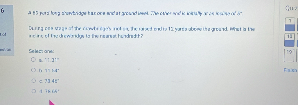 A 60-yard long drawbridge has one end at ground level. The other end is initially at an incline of 5°. 
1
During one stage of the drawbridge's motion, the raised end is 12 yards above the ground. What is the
t of incline of the drawbridge to the nearest hundredth? 10
estion Select one:
19
a. 11.31°
b. 11.54° Finish
C 78.46°
d. 78.69°