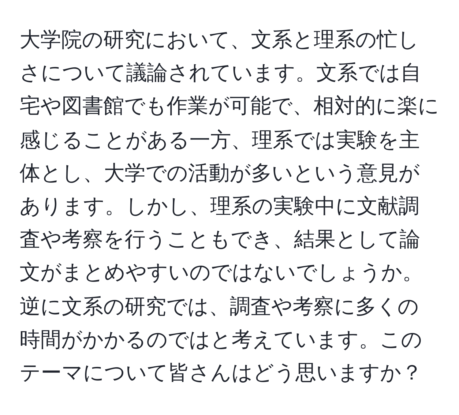 大学院の研究において、文系と理系の忙しさについて議論されています。文系では自宅や図書館でも作業が可能で、相対的に楽に感じることがある一方、理系では実験を主体とし、大学での活動が多いという意見があります。しかし、理系の実験中に文献調査や考察を行うこともでき、結果として論文がまとめやすいのではないでしょうか。逆に文系の研究では、調査や考察に多くの時間がかかるのではと考えています。このテーマについて皆さんはどう思いますか？