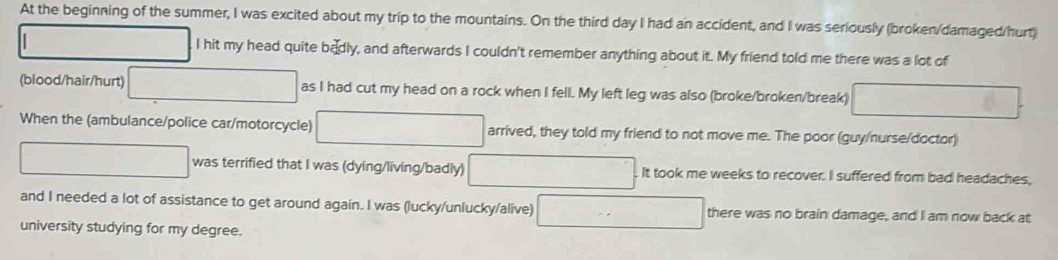 At the beginning of the summer, I was excited about my trip to the mountains. On the third day I had an accident, and I was seriously (broken/damaged/hurt) 
_  I hit my head quite badly, and afterwards I couldn't remember anything about it. My friend told me there was a lot of 
(blood/hair/hurt) □ as I had cut my head on a rock when I fell. My left leg was also (broke/broken/break) □ 
When the (ambulance/police car/motorcycle) □ arrived, they told my friend to not move me. The poor (guy/nurse/doctor) 
□ was terrified that I was (dying/living/badly) □ It took me weeks to recover. I suffered from bad headaches, 
and I needed a lot of assistance to get around again. I was (lucky/unlucky/alive) □ there was no brain damage, and I am now back at 
university studying for my degree.