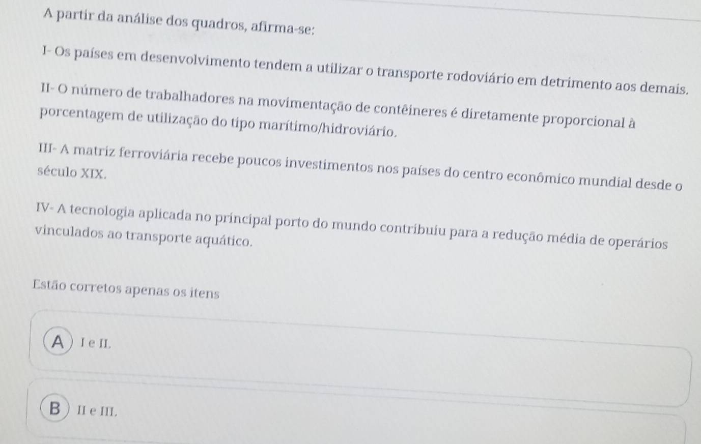 A partir da análise dos quadros, afirma-se:
I- Os países em desenvolvimento tendem a utilizar o transporte rodoviário em detrimento aos demais.
II- O número de trabalhadores na movimentação de contêineres é diretamente proporcional à
porcentagem de utilização do tipo marítimo/hidroviário.
III- A matriz ferroviária recebe poucos investimentos nos países do centro econômico mundial desde o
século XIX.
IV- A tecnologia aplicada no principal porto do mundo contribuiu para a redução média de operários
vinculados ao transporte aquático.
Estão corretos apenas os itens
A) I e II.
B ) I e II.