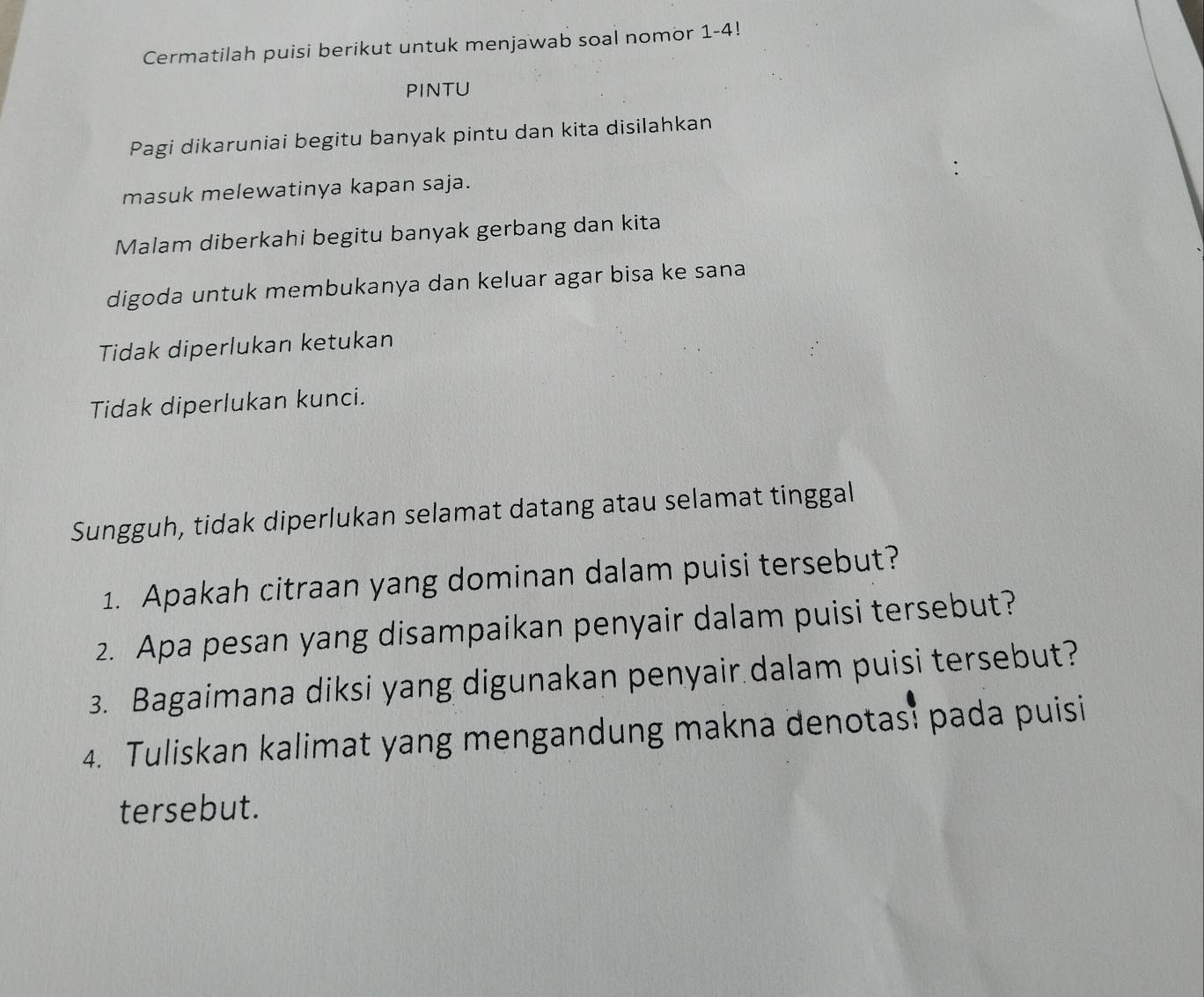 Cermatilah puisi berikut untuk menjawab soal nomor 1-4! 
PINTU 
Pagi dikaruniai begitu banyak pintu dan kita disilahkan 
masuk melewatinya kapan saja. 
Malam diberkahi begitu banyak gerbang dan kita 
digoda untuk membukanya dan keluar agar bisa ke sana 
Tidak diperlukan ketukan 
Tidak diperlukan kunci. 
Sungguh, tidak diperlukan selamat datang atau selamat tinggal 
1. Apakah citraan yang dominan dalam puisi tersebut? 
2. Apa pesan yang disampaikan penyair dalam puisi tersebut? 
3. Bagaimana diksi yang digunakan penyair dalam puisi tersebut? 
4. Tuliskan kalimat yang mengandung makna denotas? pada puisi 
tersebut.