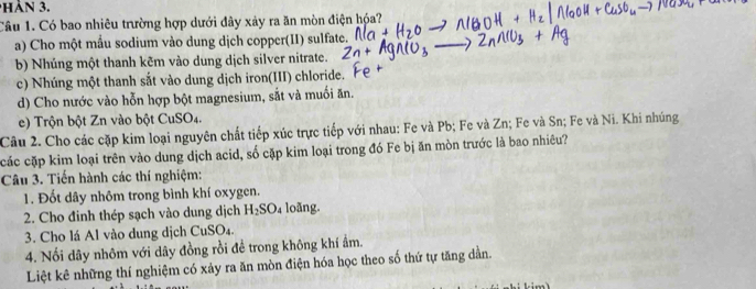 Có bao nhiêu trường hợp dưới đây xảy ra ăn mòn điện hóa? 
a) Cho một mầu sodium vào dung dịch copper(II) sulfate. 
b) Nhúng một thanh kẽm vào dung dịch silver nitrate. 
c) Nhúng một thanh sắt vào dung dịch iron(III) chloride. 
d) Cho nước vào hỗn hợp bột magnesium, sắt và muối ăn. 
e) Trộn bột Zn vào bột CuSO4. 
Câu 2. Cho các cặp kim loại nguyên chất tiếp xúc trực tiếp với nhau: Fe và Pb; Fe và Zn; Fe và Sn; Fe và Ni. Khi nhúng 
các cặp kim loại trên vào dung dịch acid, số cặp kim loại trong đó Fe bị ăn mòn trước là bao nhiêu? 
Câu 3. Tiến hành các thí nghiệm: 
1. Đốt dây nhôm trong bình khí oxygen. 
2. Cho đinh thép sạch vào dung dịch H_2SO_4 loãng. 
3. Cho lá Al vào dung dịch CuSO₄. 
4. Nổi dây nhôm với dây đồng rồi để trong không khí ẩm. 
Liệt kê những thí nghiệm có xảy ra ăn mòn điện hóa học theo số thứ tự tăng dần.