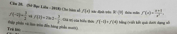 (Sở Bạc Liêu - 2018) Cho hàm số f(x) xác định trên R| 0 thỏa mãn f'(x)= (x+1)/x^2 ,
f(-2)= 3/2  và f(2)=2ln 2- 3/2 . Giá trị của biểu thức f(-1)+f(4) bằng (viết kết quả đưới dạng số 
_ 
thập phân và làm tròn đến hàng phần mười). 
Trã lời: