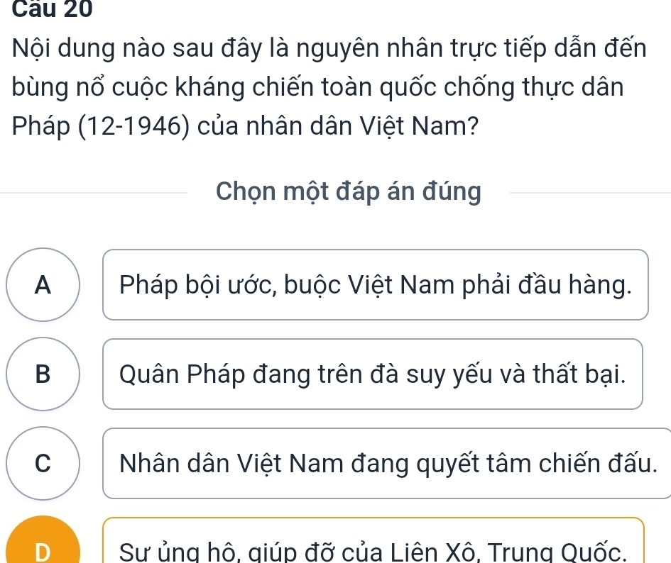 Nội dung nào sau đây là nguyên nhân trực tiếp dẫn đến
bùng nổ cuộc kháng chiến toàn quốc chống thực dân
Pháp (12-1946) của nhân dân Việt Nam?
Chọn một đáp án đúng
A Pháp bội ước, buộc Việt Nam phải đầu hàng.
B Quân Pháp đang trên đà suy yếu và thất bại.
C Nhân dân Việt Nam đang quyết tâm chiến đấu.
D Sư ủng hô, giúp đỡ của Liên Xô, Trung Quốc.