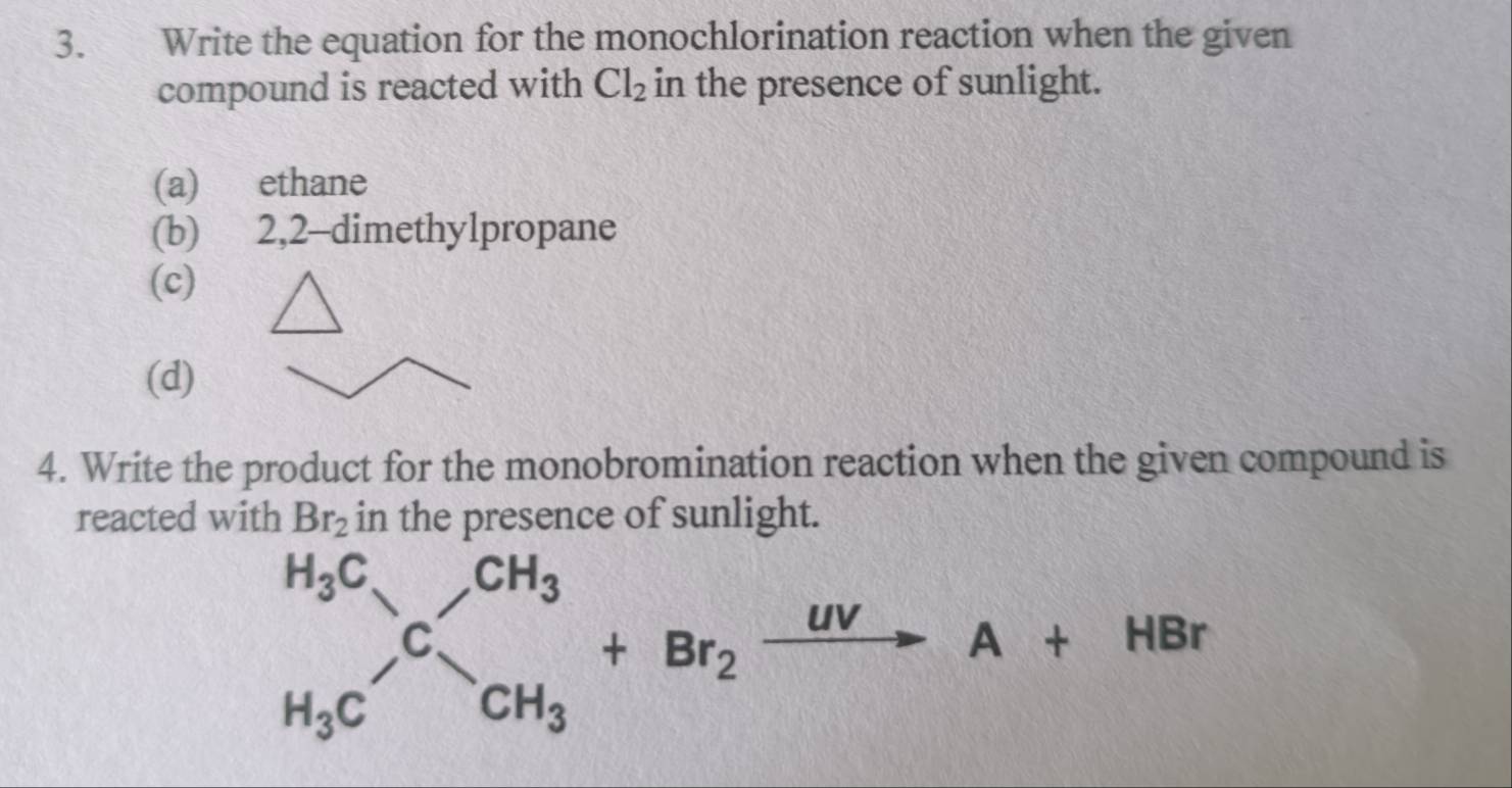 Write the equation for the monochlorination reaction when the given 
compound is reacted with Cl_2 in the presence of sunlight. 
(a) ethane 
(b) 2, 2 -dimethylpropane 
(c) 
(d) 
4. Write the product for the monobromination reaction when the given compound is 
reacted with Br_2 in the presence of sunlight.
beginarrayr H_3C H_H_3CC_CH_3^CH_3+Br_2xrightarrow UVA+HBr