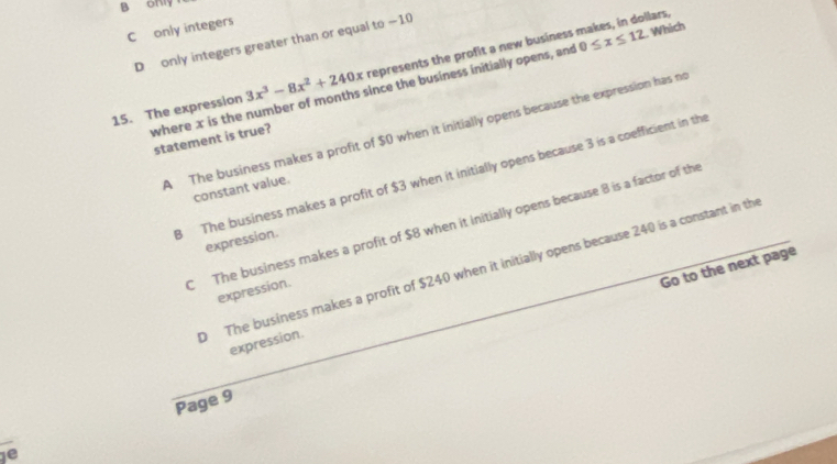 B only
C only integers
D only integers greater than or equal to —10
15. The expression 3x^3-8x^2+240x represents the profit a new business makes, in dollars,
where x is the number of months since the business initially opens, and 0≤ x≤ 12 Which
A The business makes a profit of $0 when it initially opens because the expression has no
statement is true?
8 The business makes a profit of $3 when it initially opens because 3 is a coefficient in the
constant value.
C The business makes a profit of $8 when it initially opens because 8 is a factor of the
expression.
The business makes a profit of $240 when it initially opens because 240 is a constant in th
expression.
Go to the next page
expression.
Page 9
ie