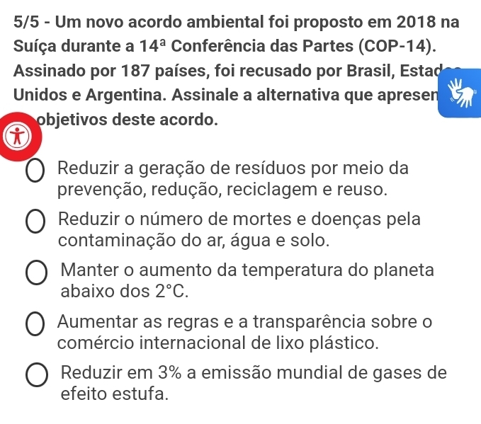 5/5 - Um novo acordo ambiental foi proposto em 2018 na
Suíça durante a 14^a Conferência das Partes (CO P-1 4).
Assinado por 187 países, foi recusado por Brasil, Estad
Unidos e Argentina. Assinale a alternativa que apresen
objetivos deste acordo.
Reduzir a geração de resíduos por meio da
prevenção, redução, reciclagem e reuso.
Reduzir o número de mortes e doenças pela
contaminação do ar, água e solo.
Manter o aumento da temperatura do planeta
abaixo dos 2°C.
Aumentar as regras e a transparência sobre o
comércio internacional de lixo plástico.
Reduzir em 3% a emissão mundial de gases de
efeito estufa.