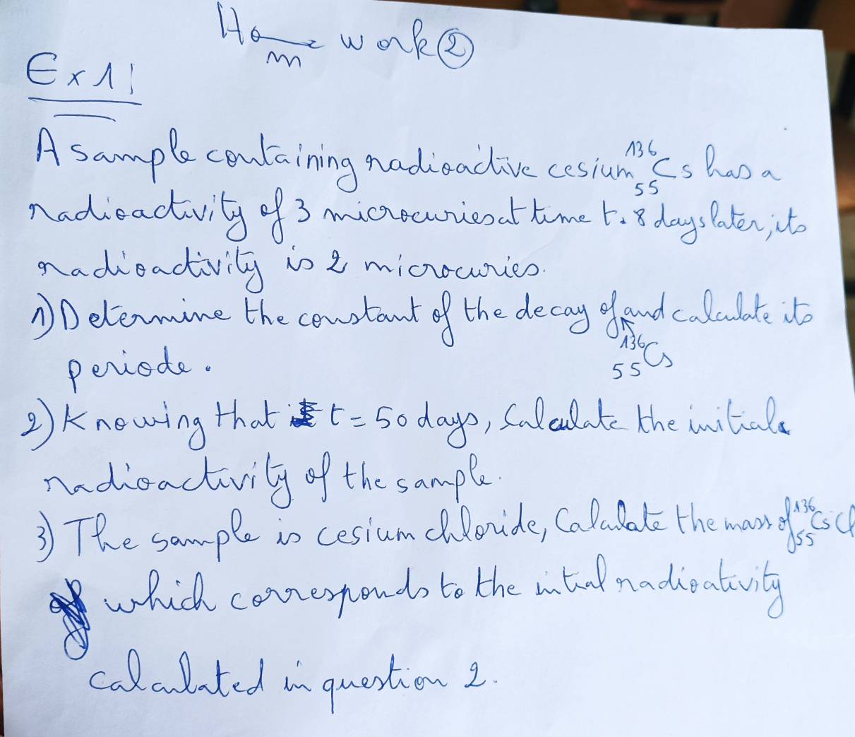 He wOke 
ExA: 
Mn 
A sample containing nadioadive cosian ss han a 
nadieadvity of 3 micecwieoat time t_18 daysPaten, it 
nadieacivily io 2 micurcs 
①Delemine the coustant of the decay glaud calculate it 
periode.
_(55)^(136)Cs
②Knewing that t=50days , Saleulate the initala 
mdieactivily of the sample 
3 The sample io cesiumchlovide, Calubate the mondfoc 
which conerponds to the antool nadieatuvity 
A 
calalited in question 2