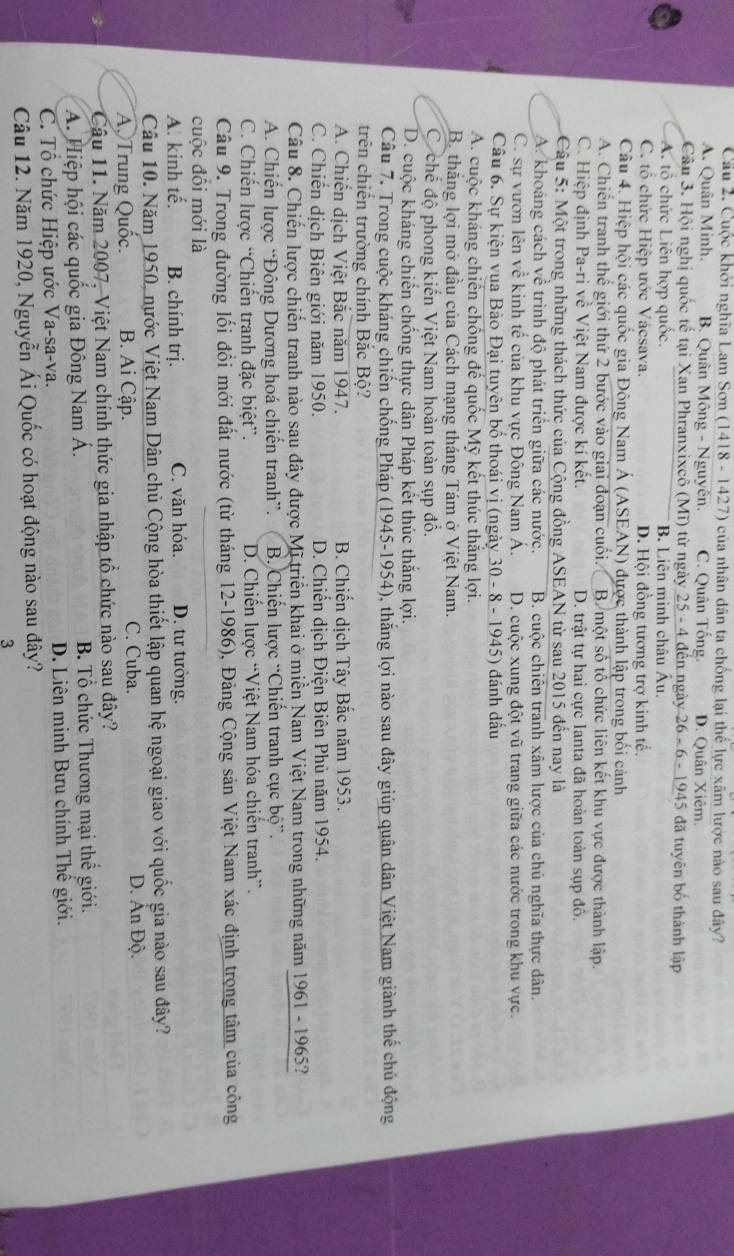 Cầu 2. Cuộc khởi nghĩa Lam Sơn (1418 - 1427) của nhân dân ta chống lại thể lực xâm lược nào sau đây?
A. Quân Minh. B. Quân Mông - Nguyên. C. Quân Tống. D. Quân Xiêm.
Câu 3. Hội nghị quốc tế tại Xan Phranxixcô (Mĩ) từ ngày 25 - 4 đến ngày  26 - 6 - 1945 đã tuyên bố thành lập
A. tổ chức Liên hợp quốc. B. Liên minh châu Âu.
C. tổ chức Hiệp ước Vácsava. D. Hội đồng tương trợ kinh tế.
Câu 4. Hiệp hội các quốc gia Đông Nam Á (ASEAN) được thành lập trong bối cảnh
A. Chiến tranh thể giới thứ 2 bước vào giai đoạn cuối. B một số tổ chức liên kết khu vực được thành lập.
C. Hiệp định Pa-ri về Việt Nam được kí kết. D. trật tự hai cực Ianta đã hoàn toàn sụp đô.
Câu 5: Một trong những thách thức của Cộng đồng ASEAN từ sau 2015 đến nay là
A. khoảng cách về trình độ phát triển giữa các nước. B. cuộc chiến tranh xâm lược của chủ nghĩa thực dân.
C. sự vươn lên về kinh tế của khu vực Đông Nam Á. D. cuộc xung đột vũ trang giữa các nước trong khu vực.
Câu 6. Sự kiện vua Bào Đại tuyên bố thoái vị (ngày 30 - 8 - 1945) đánh dấu
A. cuộc kháng chiến chống đế quốc Mỹ kết thúc thắng lợi.
Bộ thắng lợi mở đầu của Cách mạng tháng Tám ở Việt Nam.
C chế độ phong kiến Việt Nam hoàn toàn sụp đồ.
D. cuộc kháng chiến chống thực dân Pháp kết thúc thắng lợi.
Câu 7. Trong cuộc kháng chiến chống Pháp (1945-1954), thắng lợi nào sau đây giúp quân dân Việt Nam giành thế chủ động
trên chiến trường chính Bắc Bộ?
A. Chiến dịch Việt Bắc năm 1947.  B. Chiến dịch Tây Bắc năm 1953.
C. Chiến dịch Biên giới năm 1950. D. Chiến dịch Điện Biên Phủ năm 1954.
Câu 8. Chiến lược chiến tranh nào sau đây được Mĩ triển khai ở miền Nam Việt Nam trong những năm 1961 - 1965?
A. Chiến lược “Đông Dương hoá chiến tranh”. B. Chiến lược “Chiến tranh cục bộ”.
C. Chiến lược “Chiến tranh đặc biệt”. D. Chiến lược “Việt Nam hóa chiến tranh”.
Câu 9. Trong đường lối đổi mới đất nước (từ tháng 12-1986), Đảng Cộng sản Việt Nam xác định trọng tâm của công
cuộc đôi mới là
A. kinh tế. B. chính trị. C. văn hóa. D. tư tưởng.
Câu 10. Năm 1950, nước Việt Nam Dân chủ Cộng hòa thiết lập quan hệ ngoại giao với quốc gia nào sau đây?
C. Cuba.
A. Trung Quốc. B. Ai Cập. D. Ấn Độ.
Câu 11. Năm 2007, Việt Nam chính thức gia nhập tổ chức nào sau đây?
A. Hiệp hội các quốc gia Đông Nam Á. B. Tổ chức Thương mại thể giới.
C. Tổ chức Hiệp ước Va-sa-va. D. Liên minh Bưu chính Thế giới.
Câu 12. Năm 1920, Nguyễn Ái Quốc có hoạt động nào sau đây?
3