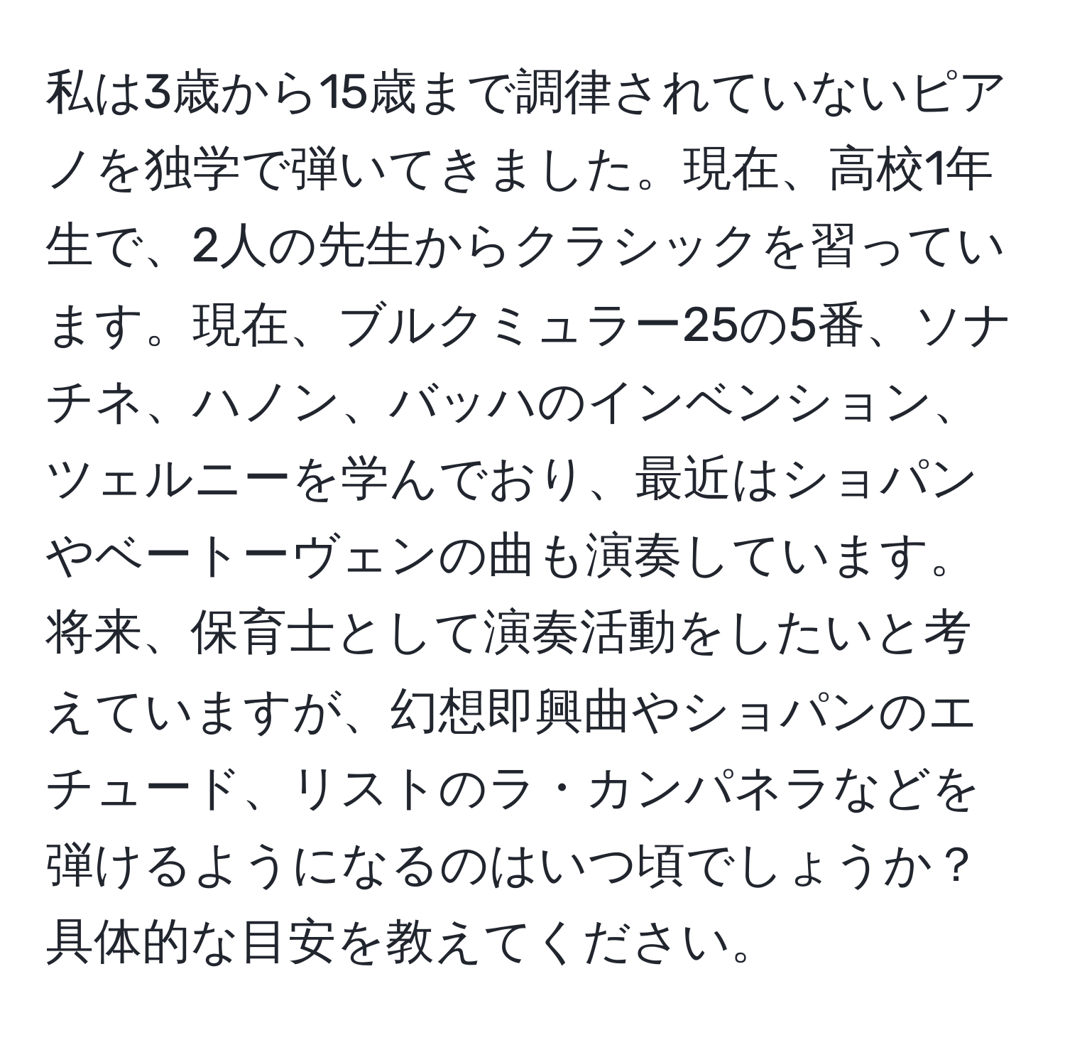 私は3歳から15歳まで調律されていないピアノを独学で弾いてきました。現在、高校1年生で、2人の先生からクラシックを習っています。現在、ブルクミュラー25の5番、ソナチネ、ハノン、バッハのインベンション、ツェルニーを学んでおり、最近はショパンやベートーヴェンの曲も演奏しています。将来、保育士として演奏活動をしたいと考えていますが、幻想即興曲やショパンのエチュード、リストのラ・カンパネラなどを弾けるようになるのはいつ頃でしょうか？具体的な目安を教えてください。