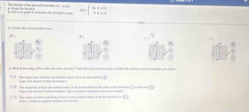 The dorain of the piecewise funcition is (-∞.∞) f(x)=beginarrayl -6xifx≤ 0 -6ifx>0endarray.
a. Graph the function
b. Use your graph to determine the function's range
a. Choose the correct graph below
b. What is the range of the entire placewise lunction? Select the correct cheice below and fill in the answer bex(es) to complete your cheice
A. The range does not have any isolated inalues. It can be described by
(Type your answer in interval notation.)
B. The range has at least one isolated value It can be described as the unisn of the interval(s) and the sel
(Type your ansurer in interval notation. Use a comma to separate enswers as neaded )
C The range consists exclusively of one or more isslated values. It can he described as
(Use a comma to separate answers as neaded )