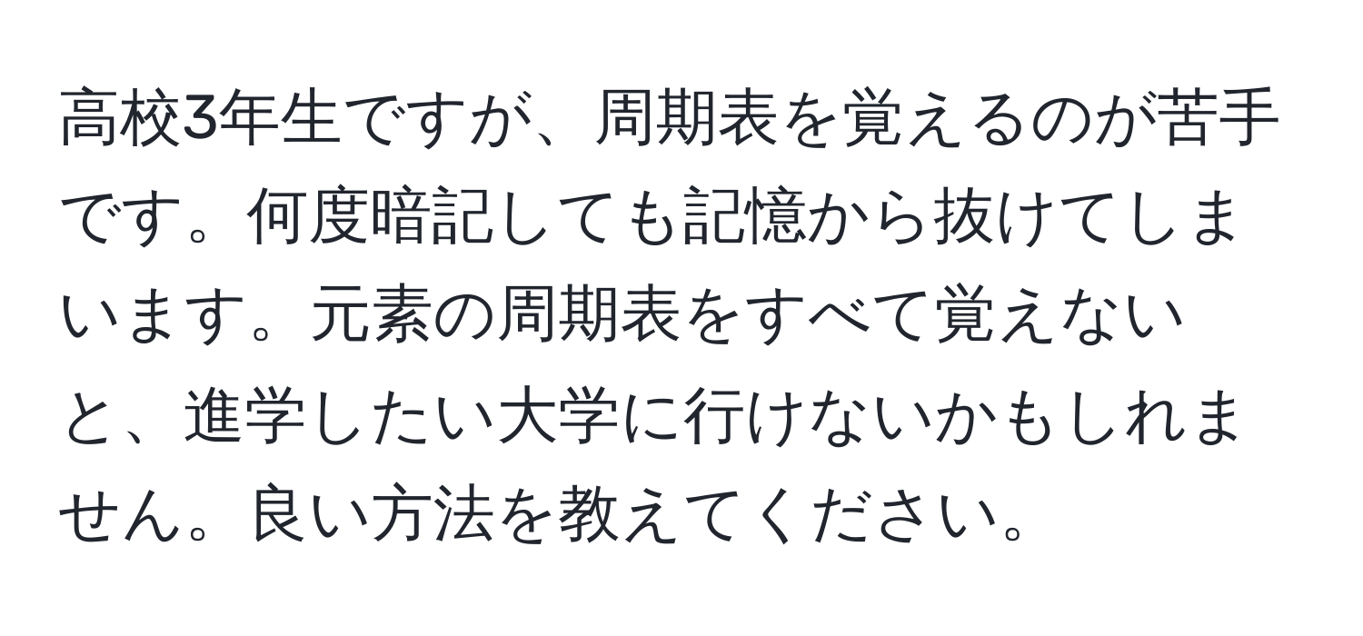 高校3年生ですが、周期表を覚えるのが苦手です。何度暗記しても記憶から抜けてしまいます。元素の周期表をすべて覚えないと、進学したい大学に行けないかもしれません。良い方法を教えてください。