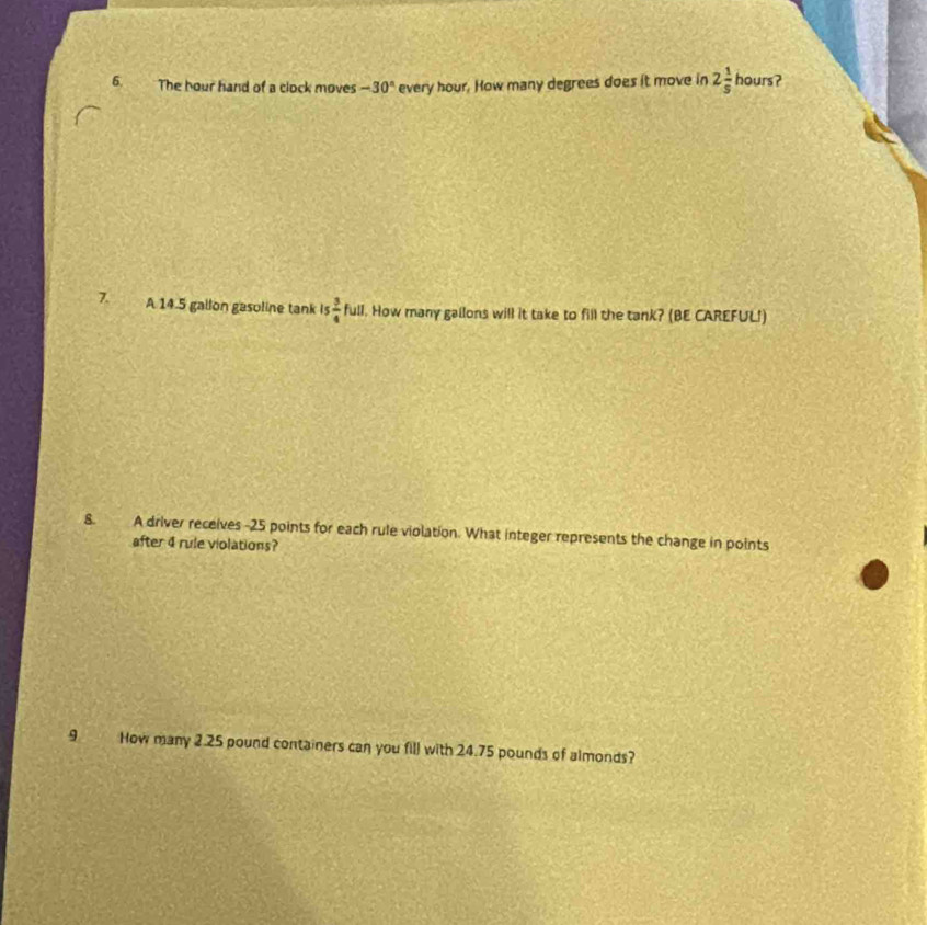 The hour hand of a clock moves -30° every hour. How many degrees does it move in 2 1/5  hours? 
7. A 14.5 gallon gasoline tank is  3/4 full l. How many gallons will it take to fill the tank? (BE CAREFUL!) 
8. A driver receives -25 points for each rule violation. What integer represents the change in points 
after 4 rule violations? 
9 How many 2.25 pound containers can you fill with 24.75 pounds of almonds?