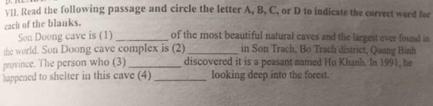 Read the following passage and circle the letter A, B, C, or D to indicate the correct word for 
each of the blanks. 
Son Doong cave is (1) _of the most beautiful natural caves and the largest ever found in 
the world. Son Doong cave complex is (2) _in Son Trach, Bo Trach district, Quang Bình 
province. The person who (3) _discovered it is a peasant named Ho Khanh. In 1991, he 
happened to shelter in this cave (4) _looking deep into the forest.