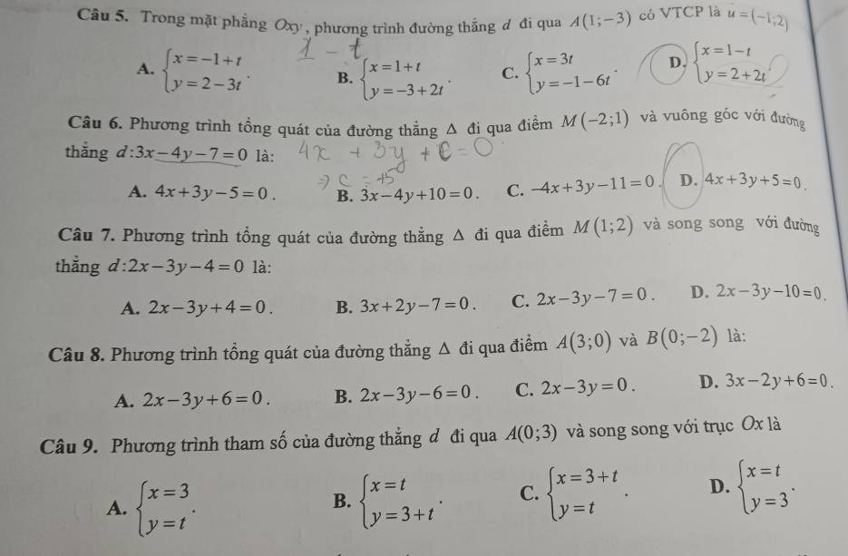 Trong mặt phẳng Oxy , phương trình đường thẳng đ đi qua A(1;-3) có VTCP là u=(-1,2)
A. beginarrayl x=-1+t y=2-3tendarray. . B. beginarrayl x=1+t y=-3+2tendarray. C. beginarrayl x=3t y=-1-6tendarray. . D. beginarrayl x=1-t y=2+2tendarray.
Câu 6. Phương trình tổng quát của đường thắng △ đi qua điểm M(-2;1) và vuông góc với đường
thẳng a l:3x-4y-7=0 là:
A. 4x+3y-5=0. B. 3x-4y+10=0. C. -4x+3y-11=0 D. 4x+3y+5=0
Câu 7. Phương trình tổng quát của đường thẳng Δ đi qua điểm M(1;2) và song song với đường
thắng d : 2x-3y-4=0 là:
A. 2x-3y+4=0. B. 3x+2y-7=0. C. 2x-3y-7=0. D. 2x-3y-10=0.
Câu 8. Phương trình tồng quát của đường thẳng △ di qua điểm A(3;0) và B(0;-2) là:
A. 2x-3y+6=0. B. 2x-3y-6=0. C. 2x-3y=0. D. 3x-2y+6=0
Câu 9. Phương trình tham số của đường thẳng đ đi qua A(0;3) và song song với trục Oxla
A. beginarrayl x=3 y=tendarray. . beginarrayl x=t y=3+tendarray. . C. beginarrayl x=3+t y=tendarray. . D. beginarrayl x=t y=3endarray. .
B.