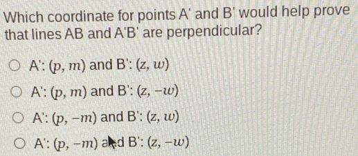 Which coordinate for points A' and B' would help prove
that lines AB and A'B' are perpendicular?
A':(p,m) and B':(z,w)
A':(p,m) and B':(z,-w)
A':(p,-m) and B':(z,w)
A':(p,-m) and B':(z,-w)