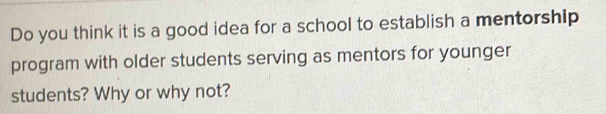 Do you think it is a good idea for a school to establish a mentorship 
program with older students serving as mentors for younger 
students? Why or why not?