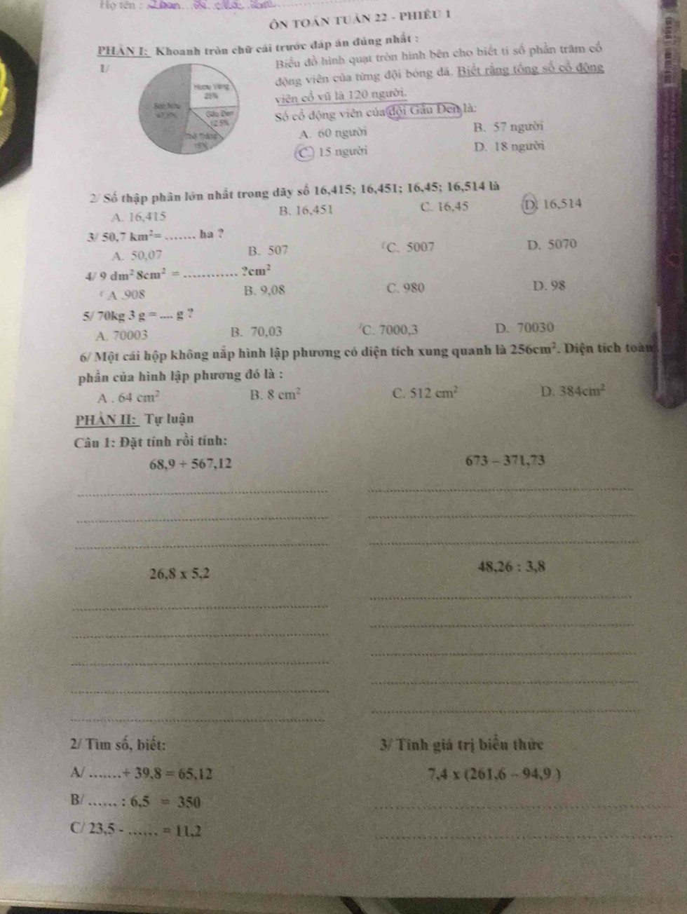 Họ tên :_
Ôn tOán tuản 22 - phiêu 1
PHÁN I: Khoanh tròn chữ cái trước đáp án đúng nhất :
1/
Biểu đồ hình quạt tròn hinh bên cho biết tí số phần trăm cổ
động viên của từng đội bóng đã. Biết rằng tổng số cổ động
viên cổ vũ là 120 người.
Số cổ động viên của đội Gâu Đen là:
B. 57 người
A. 60 người
C. 15 người D. 18 người
2/ Số thập phân lớn nhất trong dãy số 16,415; 16,451; 16,45; 16,514 là
A. 16,415 B. 16,451 C. 16,45 D. 16,514
3/ 50.7km^2= _ha ?
A. 50,07 B. 507 C. 5007 D. 5070
4/ 9dm^28cm^2= _ ?cm^2
A .908 B. 9,08 C. 980 D. 98
5/ 70kg 3g=...g ?
′C. 7000,3
A. 70003 B. 70,03 D. 70030
6/ Một cái hộp không nắp hình lập phương có diện tích xung quanh là 256cm^2. Diện tích toàn
phần của hình lập phương đó là :
A . 64cm^2 B. 8cm^2 C. 512cm^2 D. 384cm^2
PHẢN II: Tự luận
Câu 1: Đặt tính rồi tính:
68,9+567,12
673-371,73
_
_
_
_
_
_
26.8* 5.2
48,26:3,8
_
_
_
_
_
_
_
_
_
_
2/ Tìm số, biết: 3/ Tính giá trị biểu thức
A/ _ +39,8=65,12 7,4* (261,6-94,9)
B/ _: 6,5=350
_
C/ 23,5- _ =11.2
_