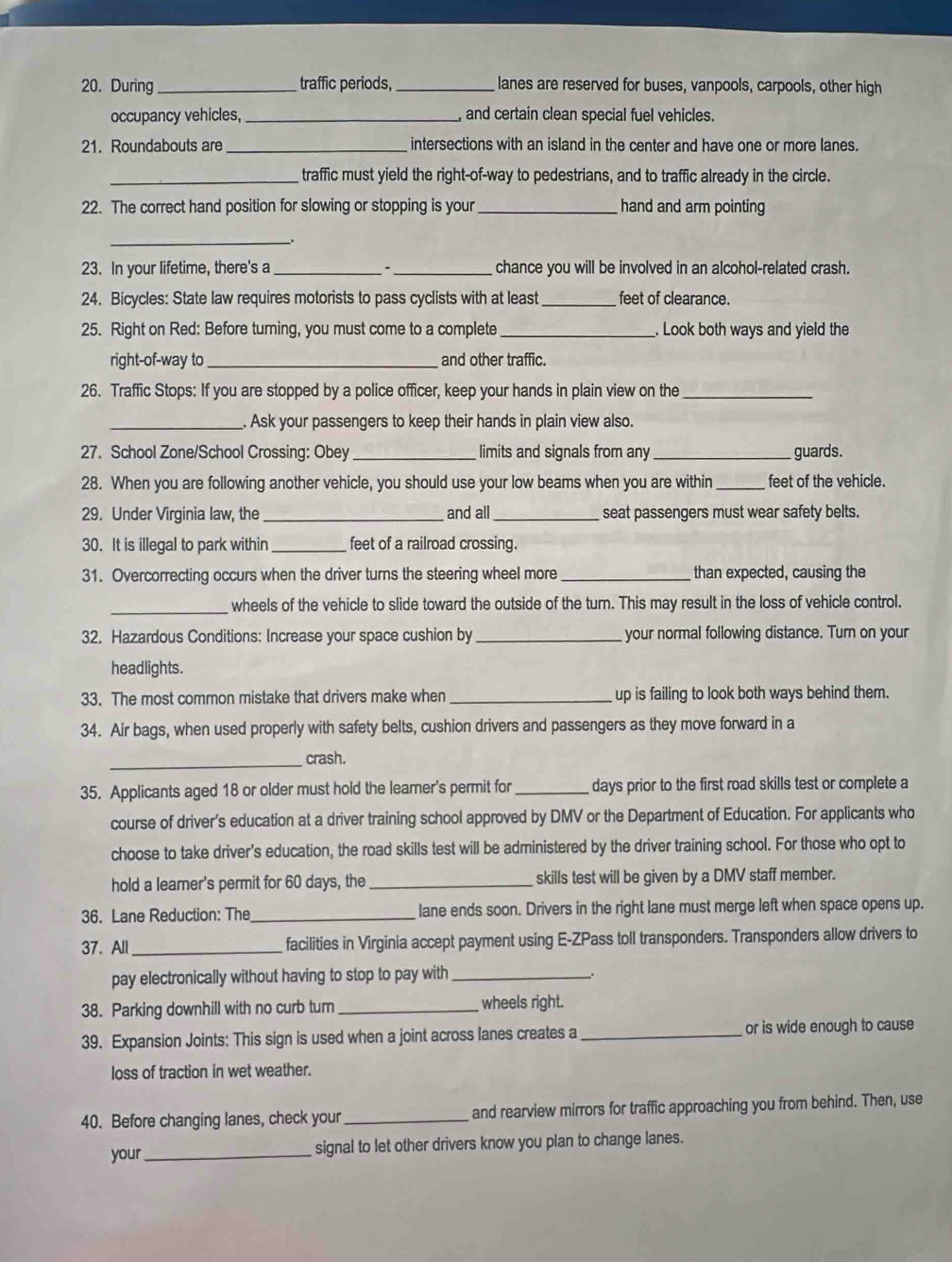 During_ traffic periods, _lanes are reserved for buses, vanpools, carpools, other high
occupancy vehicles, _, and certain clean special fuel vehicles.
21. Roundabouts are _intersections with an island in the center and have one or more lanes.
_traffic must yield the right-of-way to pedestrians, and to traffic already in the circle.
22. The correct hand position for slowing or stopping is your _hand and arm pointing
_.
23. In your lifetime, there's a _`_ chance you will be involved in an alcohol-related crash.
24. Bicycles: State law requires motorists to pass cyclists with at least _ feet of clearance.
25. Right on Red: Before turning, you must come to a complete_ . Look both ways and yield the
right-of-way to_ and other traffic.
26. Traffic Stops: If you are stopped by a police officer, keep your hands in plain view on the_
_. Ask your passengers to keep their hands in plain view also.
27. School Zone/School Crossing: Obey _limits and signals from any _guards.
28. When you are following another vehicle, you should use your low beams when you are within _feet of the vehicle.
29. Under Virginia law, the_ and all_ seat passengers must wear safety belts.
30. It is illegal to park within _feet of a railroad crossing.
31. Overcorrecting occurs when the driver turns the steering wheel more_ than expected, causing the
_wheels of the vehicle to slide toward the outside of the turn. This may result in the loss of vehicle control.
32. Hazardous Conditions: Increase your space cushion by _your normal following distance. Turn on your
headlights.
33. The most common mistake that drivers make when_ up is failing to look both ways behind them.
34. Air bags, when used properly with safety belts, cushion drivers and passengers as they move forward in a
_
crash.
35. Applicants aged 18 or older must hold the learner’s permit for_ days prior to the first road skills test or complete a
course of driver’s education at a driver training school approved by DMV or the Department of Education. For applicants who
choose to take driver's education, the road skills test will be administered by the driver training school. For those who opt to
hold a learner's permit for 60 days, the _skills test will be given by a DMV staff member.
36. Lane Reduction: The_ lane ends soon. Drivers in the right lane must merge left when space opens up.
37. All_ facilities in Virginia accept payment using E-ZPass toll transponders. Transponders allow drivers to
pay electronically without having to stop to pay with __.
38. Parking downhill with no curb turn _wheels right.
39. Expansion Joints: This sign is used when a joint across lanes creates a_ or is wide enough to cause
loss of traction in wet weather.
40. Before changing lanes, check your _and rearview mirrors for traffic approaching you from behind. Then, use
your_ signal to let other drivers know you plan to change lanes.