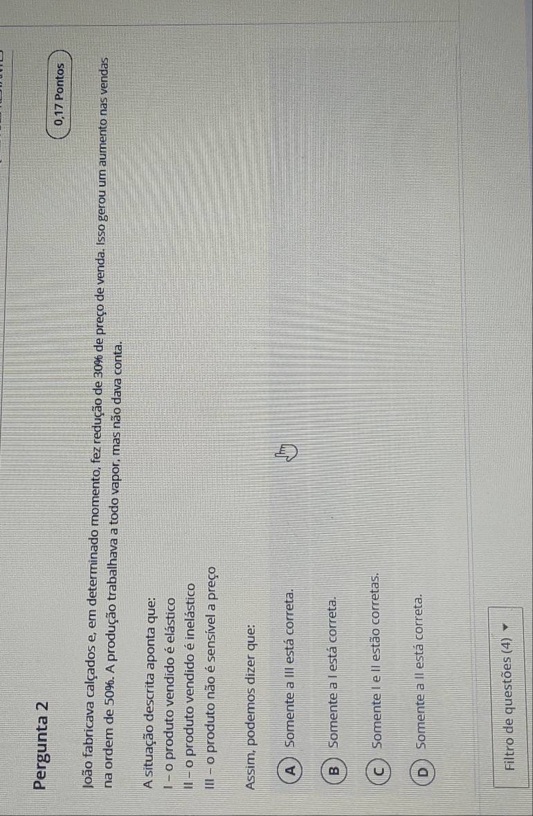 Pergunta 2
0,17 Pontos
João fabricava calçados e, em determinado momento, fez redução de 30% de preço de venda. Isso gerou um aumento nas vendas
na ordem de 50%. A produção trabalhava a todo vapor, mas não dava conta.
A situação descrita aponta que:
I - o produto vendido é elástico
II - o produto vendido é inelástico
III - o produto não é sensível a preço
Assim, podemos dizer que:
A ) Somente a III está correta.
B )Somente a I está correta.
C ) Somente I e II estão corretas.
D Somente a II está correta.
Filtro de questões (4)