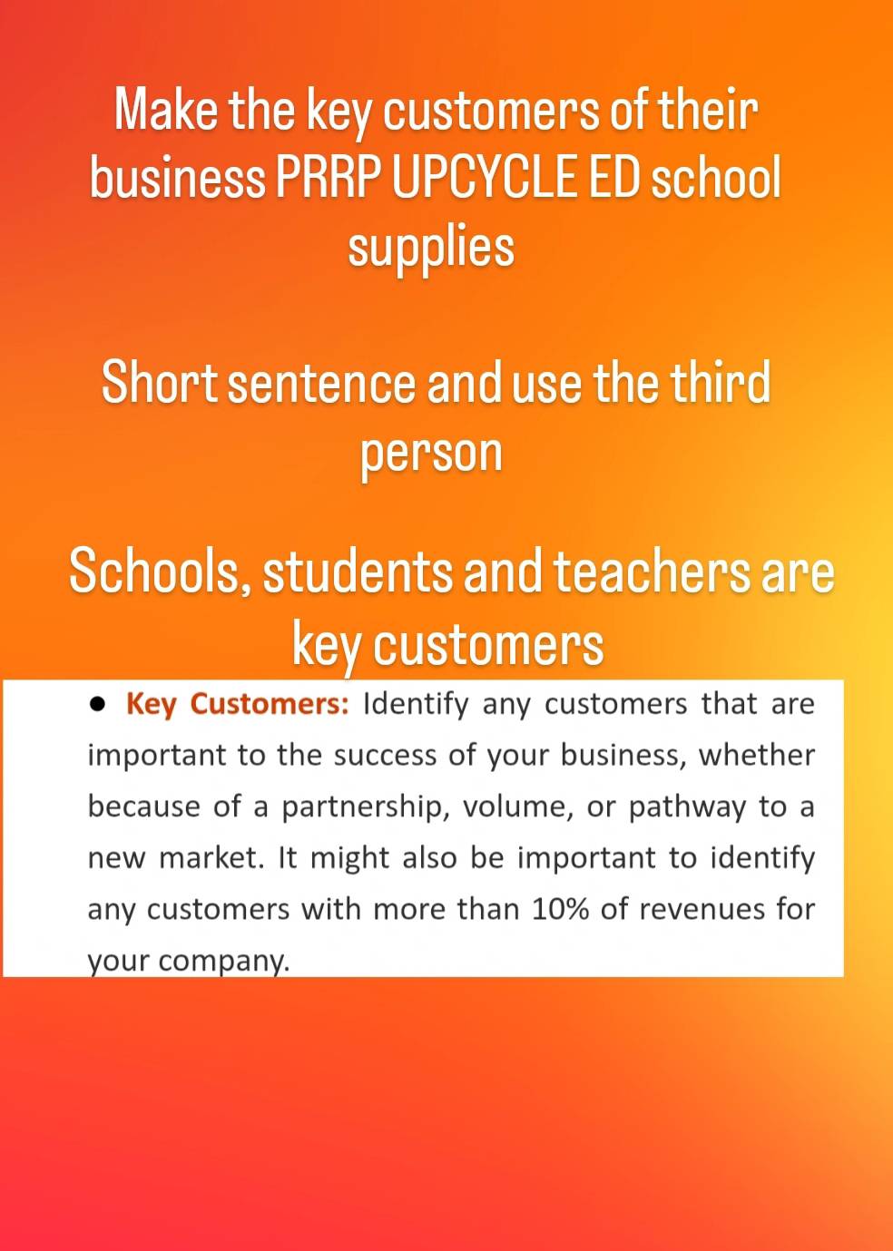 Make the key customers of their 
business PRRP UPCYCLE ED school 
supplies 
Short sentence and use the third 
person 
Schools, students and teachers are 
key customers 
Key Customers: Identify any customers that are 
important to the success of your business, whether 
because of a partnership, volume, or pathway to a 
new market. It might also be important to identify 
any customers with more than 10% of revenues for 
your company.