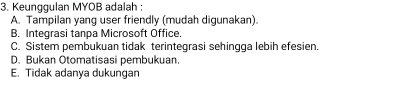 Keunggulan MYOB adalah :
A. Tampilan yang user friendly (mudah digunakan).
B. Integrasi tanpa Microsoft Office.
C. Sistem pembukuan tidak terintegrasi sehingga lebih efesien.
D. Bukan Otomatisasi pembukuan
E. Tidak adanya dukungan