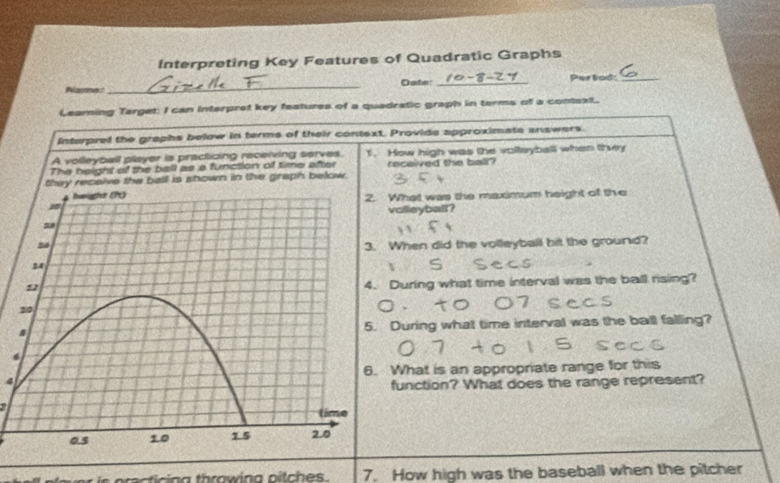 Interpreting Key Features of Quadratic Graphs 
Panmert_ Oate:_ 
Perbad_ 
Leaming Target: I can interpret key features of a quadratic graph in terms of a context. 
Interpred the graphs below in terms of their context. Provide approximate answers. 
A volleyball player is practicing recerving serves. 1. How high was the volleyball when they 
The height of the ball as a function of time after received the ball? 
ceive the ball is shown in the graph below. 
What was the maximum height of the 
olleyball? 
When did the volleyball bit the ground? 
During what time interval was the ball rising? 
During what time interval was the ball falling? 
4What is an appropriate range for this 
function? What does the range represent? 
7. How high was the baseball when the pitcher