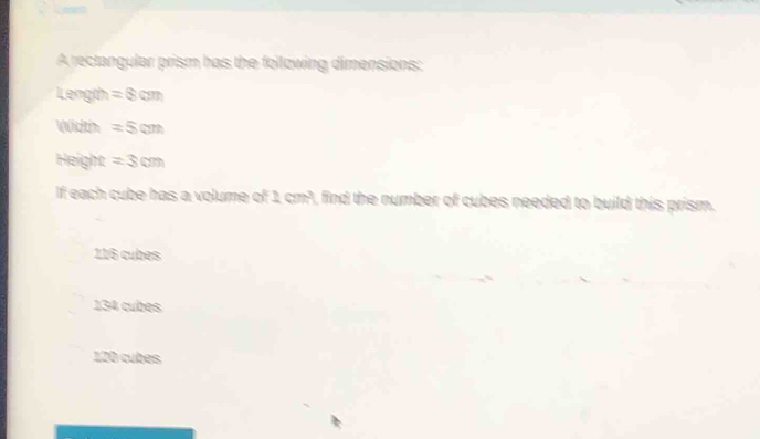 A rectangular prism has the following dimensions:
Length =8cm
Width =5cm
Height =3cm
If each cube has a volume of 1 cm³, find the number of cubes needed to build this prism.
116 cubes
134 cubes
120 cubes