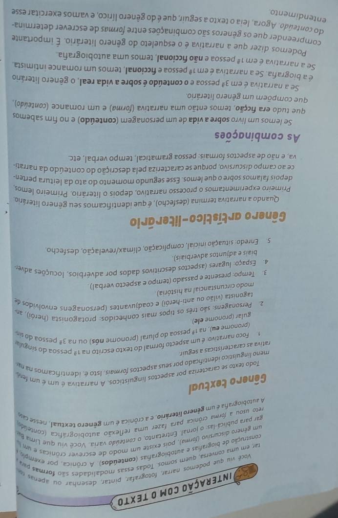 Interação com O tEXTO
Vocé viu que podemos narrar, fotografar, pintar, desenhar ou apenas  d
tar, em uma conversa, quem somos. Todas essas modalidades são formas pa
construção de biografas e autobiografas (conteúdos). A crónica, por exemplo 
um gênero discursivo (forma), pois existe um modo de escrever crônicas e um 
gar para publica-las: o jornal. Entretanto, o conteúdo varia. Você viu que Lima be
reto usou a forma crônica para fazer uma reflexão autobiográfica (conteúdo)
A autobiografa é um gênero literário, e a crônica é um gênero textual, nesse ca
Gênero textual
Todo texto se caracteriza por aspectos linguísticos. A narrativa é um é um fem
meno linguístico identificado por seus aspectos formais. Isto é, identificamos na n
rativa as características a seguir
1. Foco narrativo: é um aspecto formal do texto escrito na 1^(_ a) pessoa do singula 3^(_ circ) pessoa do sin
(pronome eu), na 1^(_ 8) pessoa do plural (pronome nós) ou na
gular (pronome ele)
2. Personagens: são três os tipos mais conhecidos: protagonista (herói), am
tagonista (vilão ou anti-herói) e coadjuvantes (personagens envolvidos de
modo circunstancial na história).
3. Tempo: presente e passado (tempo e aspecto verbal)
4. Espaço: lugares (aspectos descritivos dados por advérbios, locuções adver
biais e adjuntos adverbiais).
5. Enredo: situação inicial, complicação, clímax/revelação, desfecho.
Gênero artístico-literário
Quando a narrativa termina (desfecho), é que identificamos seu gênero literário,
Primeiro experimentamos o processo narrativo, depois o literário. Primeiro lemos.
depois falamos sobre o que lemos. Esse segundo momento do ato da leitura perten-
ce ao campo discursivo, porque se caracteriza pela descrição do conteúdo da narrati-
va, e não de aspectos formais: pessoa gramatical, tempo verbal, etc.
As combinações
Se lemos um livro sobre a vida de um personagem (conteúdo) e no fim sabemos
que tudo era ficção, temos então uma narrativa (forma) e um romance (conteúdo),
que compõem um gênero literário.
Se a narrativa é em 3^(_ a) pessoa e o conteúdo é sobre a vida real, o gênero literário
é a biografa. Se a narrativa é em 1^(_ circ) pessoa e ficcional, temos um romance intimista.
Se a narrativa é em 1^(_ a) pessoa e não ficcional, temos uma autobiografa.
Podemos dizer que a narrativa é o esqueleto do gênero literário. É importante
compreender que os gêneros são combinações entre formas de escrever determina-
do conteúdo. Agora, leia o texto a seguir, que é do gênero lírico, e vamos exercitar esse
entendimento.