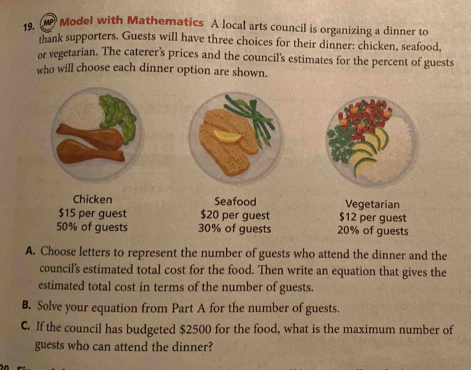 Model with Mathematics A local arts council is organizing a dinner to 
thank supporters. Guests will have three choices for their dinner: chicken, seafood, 
or vegetarian. The caterer’s prices and the council's estimates for the percent of guests 
who will choose each dinner option are shown. 
Chicken Seafood Vegetarian
$15 per guest $20 per guest $12 per guest
50% of guests 30% of guests 20% of guests 
A. Choose letters to represent the number of guests who attend the dinner and the 
council's estimated total cost for the food. Then write an equation that gives the 
estimated total cost in terms of the number of guests. 
B. Solve your equation from Part A for the number of guests. 
C. If the council has budgeted $2500 for the food, what is the maximum number of 
guests who can attend the dinner?