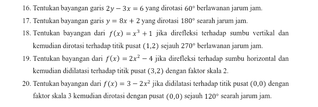 Tentukan bayangan garis 2y-3x=6 yang dirotasi 60° berlawanan jarum jam. 
17. Tentukan bayangan garis y=8x+2 yang dirotasi 180° searah jarum jam. 
18. Tentukan bayangan dari f(x)=x^3+1 jika direfleksi terhadap sumbu vertikal dan 
kemudian dirotasi terhadap titik pusat (1,2) sejauh 270° berlawanan jarum jam. 
19. Tentukan bayangan dari f(x)=2x^2-4 jika direfleksi terhadap sumbu horizontal dan 
kemudian didilatasi terhadap titik pusat (3,2) dengan faktor skala 2. 
20. Tentukan bayangan dari f(x)=3-2x^2 jika didilatasi terhadap titik pusat (0,0) dengan 
faktor skala 3 kemudian dirotasi dengan pusat (0,0) sejauh 120° searah jarum jam.