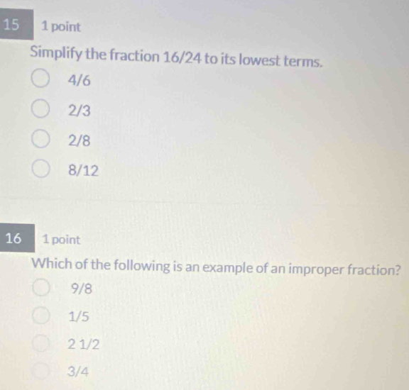 15 1 point
Simplify the fraction 16/24 to its lowest terms.
4/6
2/3
2/8
8/12
16 1 point
Which of the following is an example of an improper fraction?
9/8
1/5
2 1/2
3/4