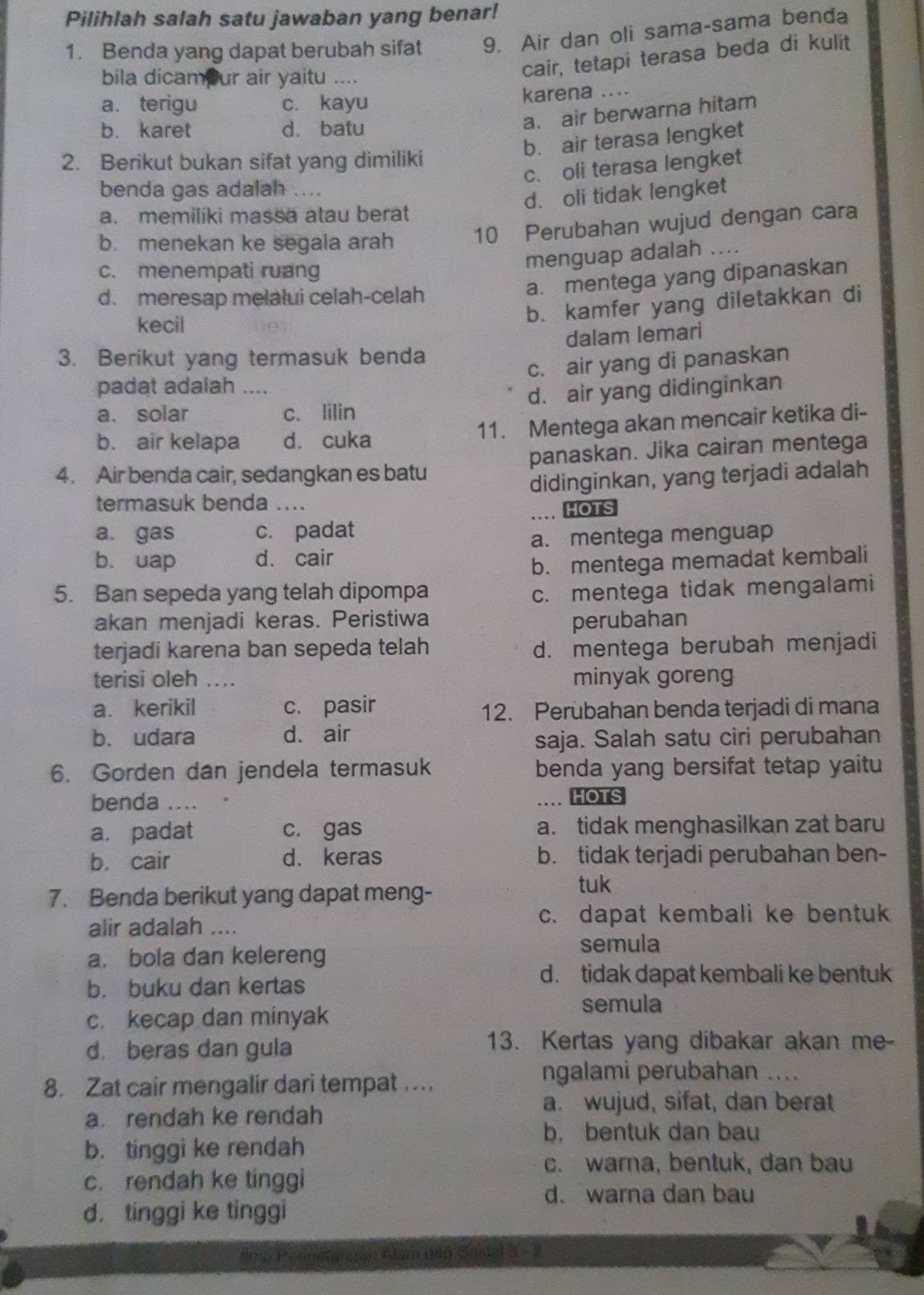 Pilihlah salah satu jawaban yang benar!
1. Benda yang dapat berubah sifat 9. Air dan oli sama-sama benda
bila dicamour air yaitu ....
cair, tetapi terasa beda di kulit
a. terigu c. kayu karena ....
b. karet d. batu
a. air berwarna hitam
b. air terasa lengket
2. Berikut bukan sifat yang dimiliki
c. oli terasa lengket
benda gas adalah ....
d. oli tidak lengket
a. memiliki massa atau berat
b. menekan ke segala arah 10 Perubahan wujud dengan cara
c. menempati ruang
menguap adalah ....
d. meresap melalui celah-celah
a. mentega yang dipanaskan
kecil
b. kamfer yang diletakkan di
dalam lemari
3. Berikut yang termasuk benda
c. air yang di panaskan
padat adalah ....
a、 solar c. lilin d. air yang didinginkan
b. air kelapa dà cuka 11. Mentega akan mencair ketika di-
4. Air benda cair, sedangkan es batu panaskan. Jika cairan mentega
termasuk benda …. didinginkan, yang terjadi adalah
a. gas c. padat … HOTS
a. mentega menguap
b. uap d. cair
b. mentega memadat kembali
5. Ban sepeda yang telah dipompa c. mentega tidak mengalami
akan menjadi keras. Peristiwa perubahan
terjadi karena ban sepeda telah d. mentega berubah menjadi
terisi oleh ….. minyak goreng
a. kerikil c. pasir
12. Perubahan benda terjadi di mana
b. udara d. air
saja. Salah satu ciri perubahan
6. Gorden dan jendela termasuk benda yang bersifat tetap yaitu
benda ....
.. HOTS
a. padat c. gas a. tidak menghasilkan zat baru
b. cair d. keras b. tidak terjadi perubahan ben-
7. Benda berikut yang dapat meng-
tuk
alir adalah ....
c. dapat kembali ke bentuk
a. bola dan kelereng semula
b. buku dan kertas
d. tidak dapat kembali ke bentuk
c. kecap dan minyak
semula
d beras dan gula 13. Kertas yang dibakar akan me-
8. Zat cair mengalir dari tempat ..
ngalami perubahan_
a. rendah ke rendah
a. wujud, sifat, dan berat
b. bentuk dan bau
b. tinggi ke rendah
c. warna, bentuk, dan bau
c. rendah ke tinggi
d. warna dan bau
d. tinggi ke tinggi
F nolahuan Alam nán Soatal 3 - 3