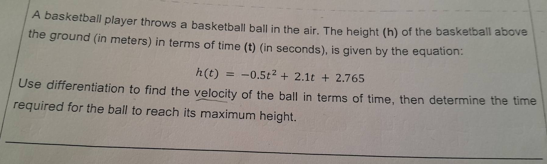 A basketball player throws a basketball ball in the air. The height (h) of the basketball above 
the ground (in meters) in terms of time (t) (in seconds), is given by the equation:
h(t)=-0.5t^2+2.1t+2.765
Use differentiation to find the velocity of the ball in terms of time, then determine the time 
required for the ball to reach its maximum height.