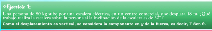 Una persona de 80 kg sube por una escalera eléctrica, en un centro comercial, y se desplaza 18 m. ¿Qué 
trabajo realiza la escalera sobre la persona si la inclinación de la escalera es de 30° : 
Como el desplazamiento es vertical, se considera la componente en y de la fuerza, es decir, F Sen θ.