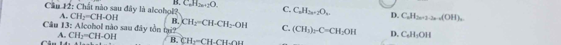 B. C_nH_2n+2O. C_nH_2n+2O_x. 
Cầu 12: Chất nào sau đây là alcohol?
C.
A. CH_2=CH-OH B.
D. C_nH_2n+2-2a-a(OH)_n. 
Câu 13: Alcohol nào sau đây tồn tại? CH_2=CH-CH_2-OH C. (CH_3)_2-C=CH_2OH D. C_6H_5OH
A. CH_2=CH-OH B. CH_2=CH-CH_2OH
Câu