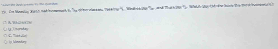 Solect the best answer for the question.
19. On Monday Sarah had homework in 2/50 of her classes, Tuesday ½ , ednesday _ _  T and Thursday 2x Which day did she have the most homework?
A. Wednesday
B.Thursday
C. Tuesday
D. Monday